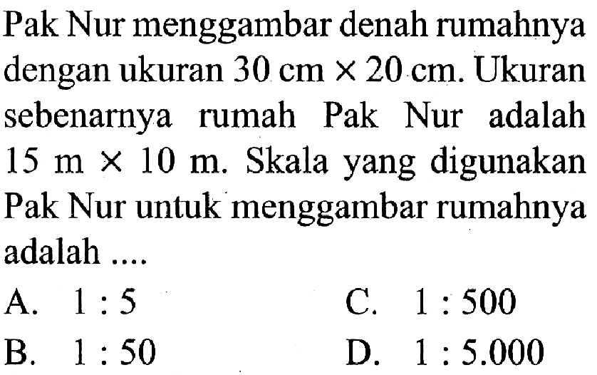 Pak Nur menggambar denah rumahnya dengan ukuran  30 cm x 20 cm . Ukuran sebenarnya rumah Pak Nur adalah  15 m x 10 m . Skala yang digunakan Pak Nur untuk menggambar rumahnya adalah ....