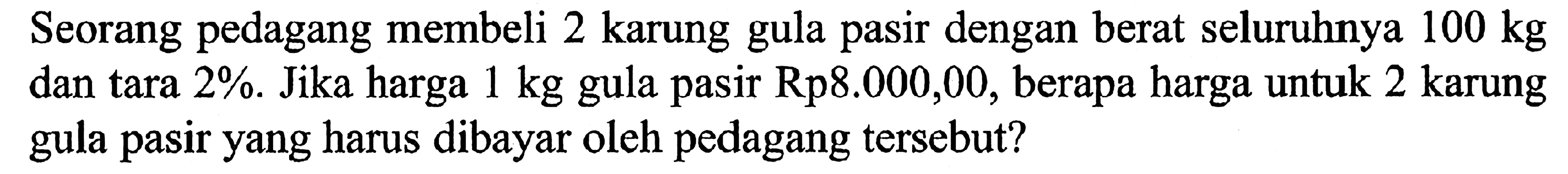 Seorang pedagang membeli 2 karung gula pasir dengan berat seluruhnya 100 kg dan tara 2%. Jika harga 1 kg gula pasir Rp8.000,00, berapa harga untuk 2 karung gula pasir yang harus dibayar oleh pedagang tersebut?