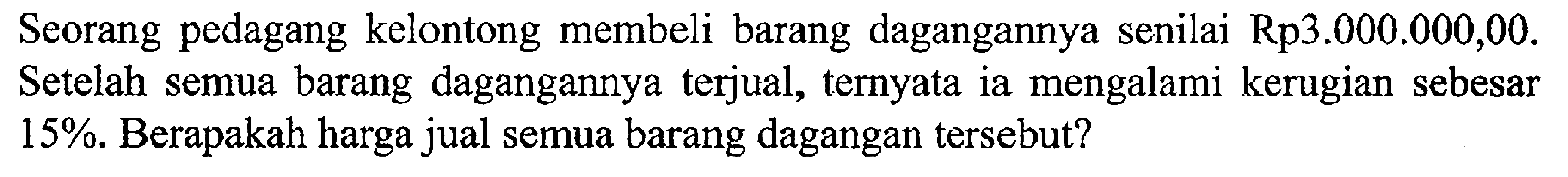 Seorang pedagang kelontong membeli barang dagangannya senilai Rp3.000.000,00. Setelah semua barang dagangannya terjual, ternyata ia mengalami kerugian sebesar 15%. Berapakah harga jual semua barang dagangan tersebut?