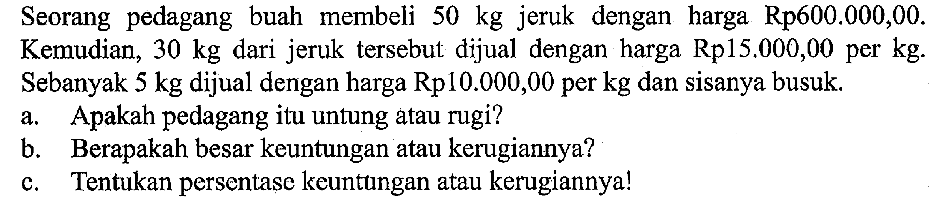 Seorang pedagang buah membeli 50 kg jeruk dengan harga Rp600.000,00. Kemudian, 30 kg dari jeruk tersebut dijual dengan harga Rp15.000,00 per kg. Sebanyak 5 kg dijual dengan harga Rp10.000,00 per kg dan sisanya busuk. a. Apakah pedagang itu untung atau rugi? b. Berapakah besar keuntungan atau kerugiannya? c. Tentukan persentase keuntungan atau kerugiannya!