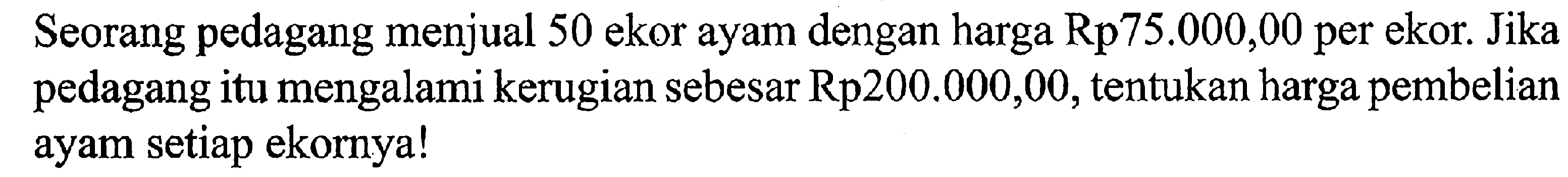 Seorang pedagang menjual 50 ekor ayam dengan harga Rp75.000,00 per ekor. Jika pedagang itu mengalami kerugian sebesar Rp200.000,00, tentukan harga pembelian ayam setiap ekornya!