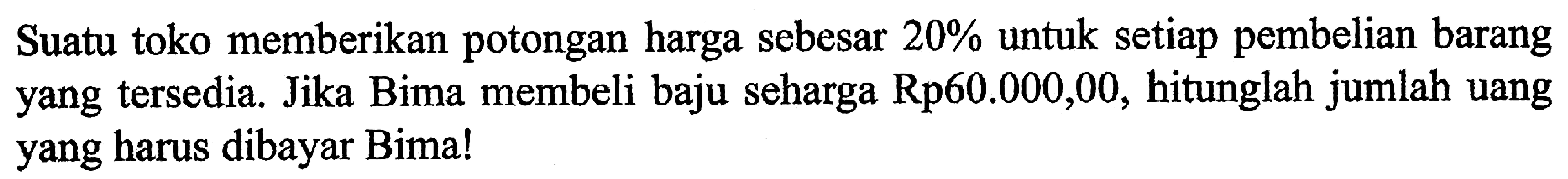 Suatu toko memberikan potongan harga sebesar  20%  untuk setiap pembelian barang yang tersedia. Jika Bima membeli baju seharga Rp60.000,00, hitunglah jumlah uang yang harus dibayar Bima!