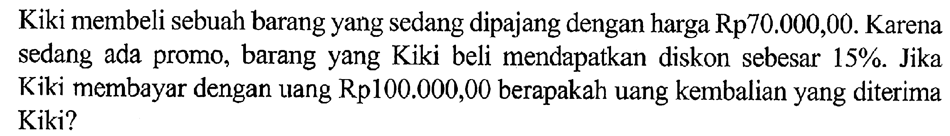 Kiki membeli sebuah barang yang sedang dipajang dengan harga Rp70.000,00. Karena sedang ada promo, barang yang Kiki beli mendapatkan diskon sebesar 15%. Jika Kiki membayar dengan uang Rp100.000,00 berapakah uang kembalian yang diterima Kiki?