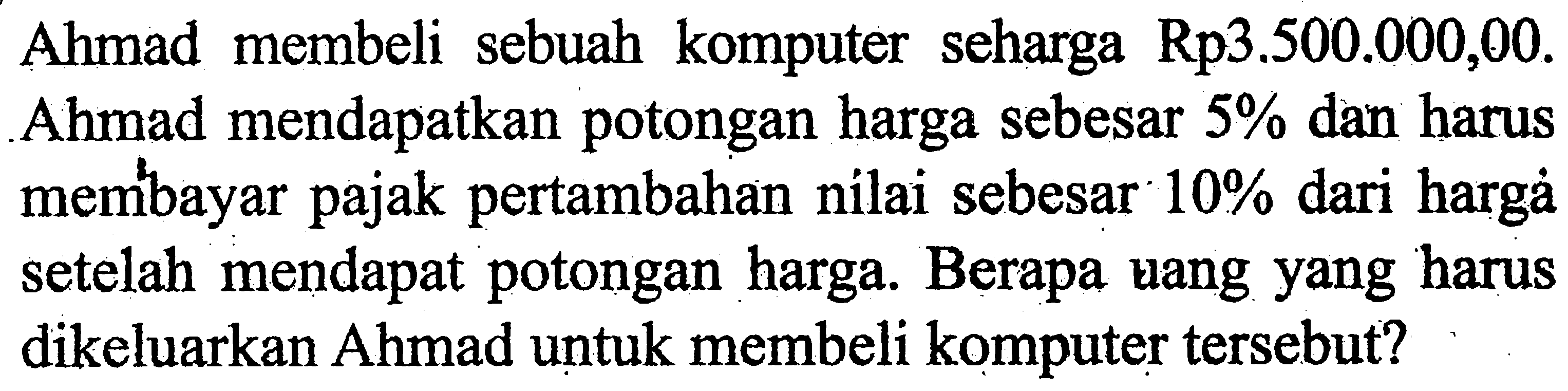 Ahmad membeli sebuah komputer seharga Rp3.500.000,00. Ahmad mendapatkan potongan harga sebesar 5% dan harus memb́ayar pajak pertambahan nilai sebesar 10% dari hargà setelah mendapat potongan harga. Berapa vang yang harus dikeluarkan Ahmad untuk membeli komputer tersebut?