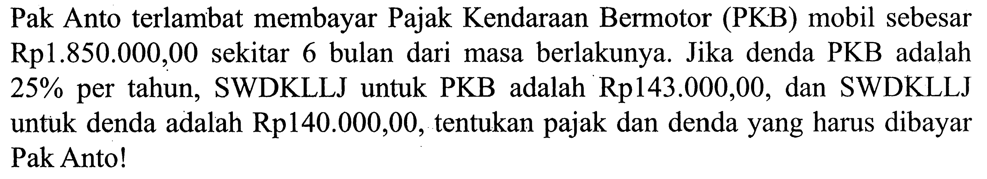 Pak Anto terlambat membayar Pajak Kendaraan Bermotor (PKB) mobil sebesar Rp1.850.000,00 sekitar 6 bulan dari masa berlakunya. Jika denda PKB adalah 25% per tahun, SWDKLLJ untuk PKB adalah Rp143.000,00, dan SWDKLLJ untuk denda adalah Rp140.000,00, tentukan pajak dan denda yang harus dibayar Pak Anto!