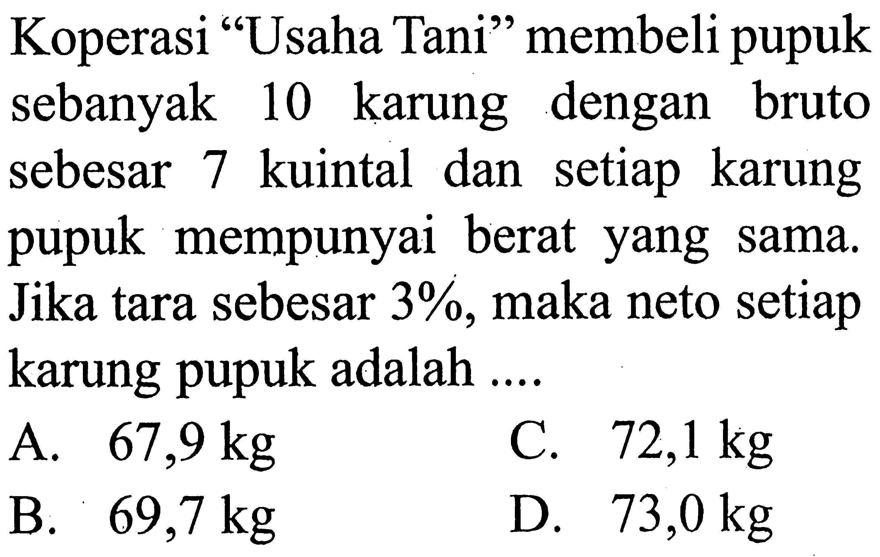 Koperasi 'Usaha Tani” membeli pupuk sebanyak 10 karung dengan bruto sebesar 7 kuintal dan setiap karung pupuk mempunyai berat yang sama. Jika tara sebesar  3%, maka neto setiap karung pupuk adalah ....