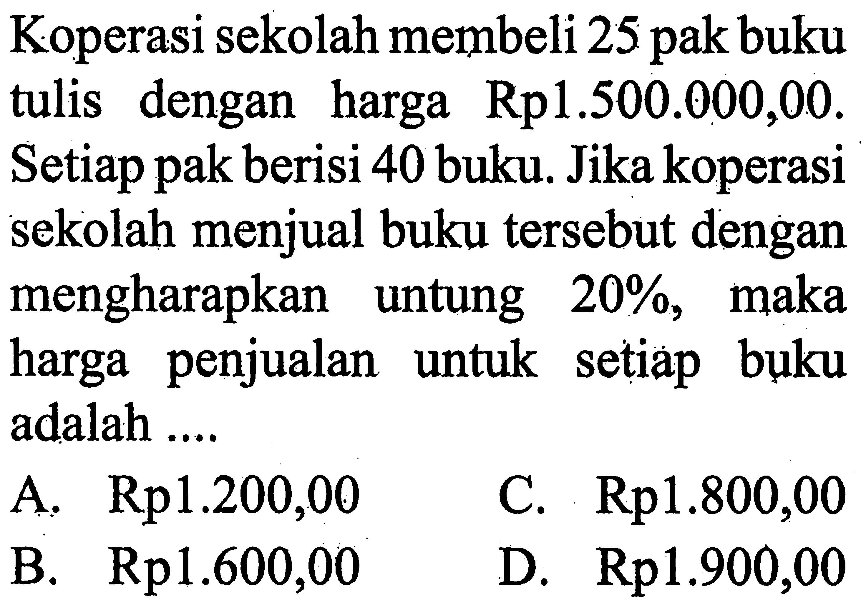 Koperasi sekolah membeli 25 pak buku tulis dengan harga Rp1.500.000,00. Setiap pak berisi 40 buku. Jika koperasi sekolah menjual buku tersebut dengan mengharapkan untung  20%, maka harga penjualan untuk setiap buku adalah ....