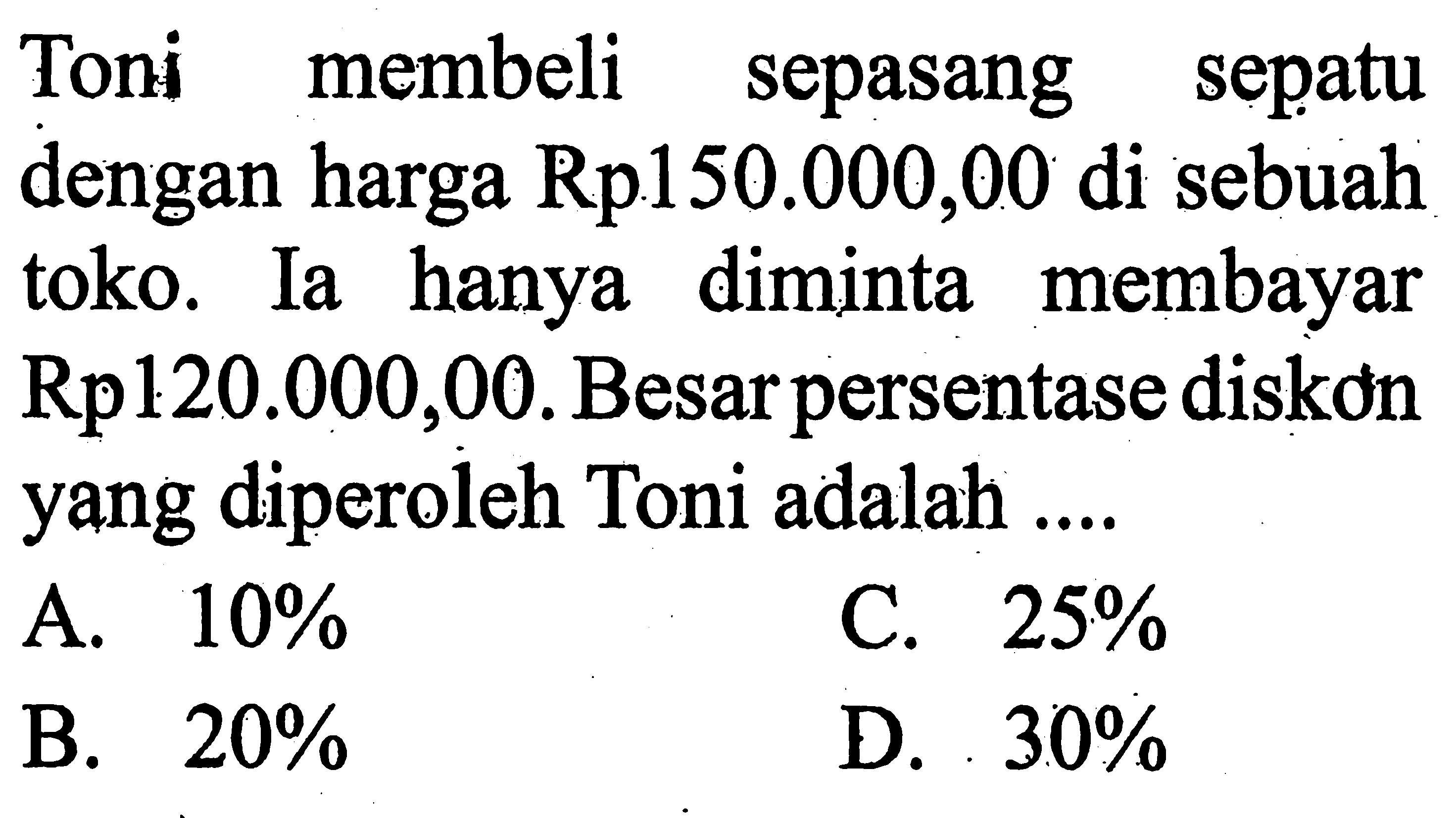 Toni membeli sepasang sepatu dengan harga Rp.150.000,00 di sebuah toko. Ia hanya diminta membayar Rp120.000, 00. Besar persentase diskon yang diperoleh Toni adalah ....