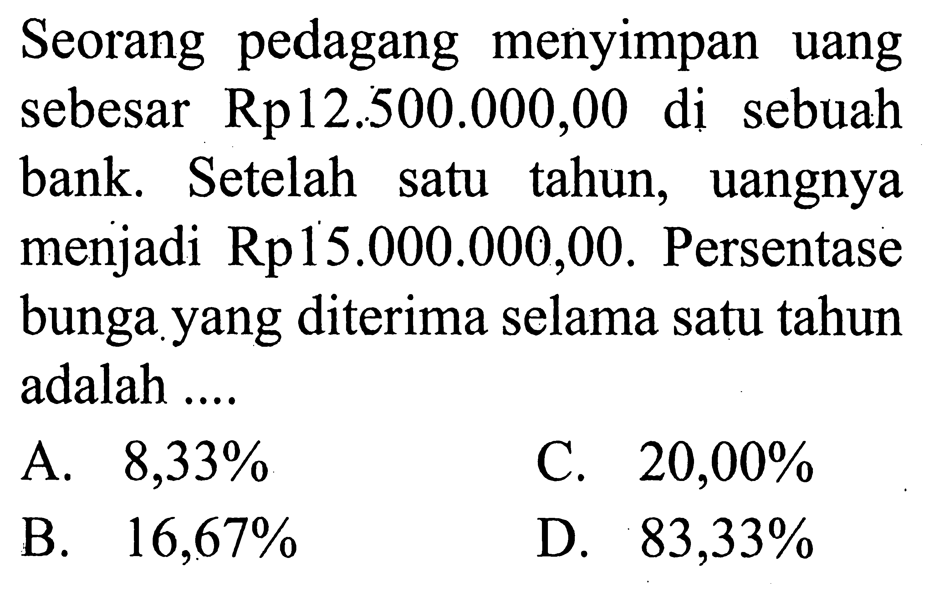 Seorang pedagang menyimpan uang sebesar Rp 12.500 .000,00 di sebuah bank. Setelah satu tahun, uangnya menjadi Rp 15.000 .000,00 . Persentase bunga yang diterima selama satu tahun adalah ....