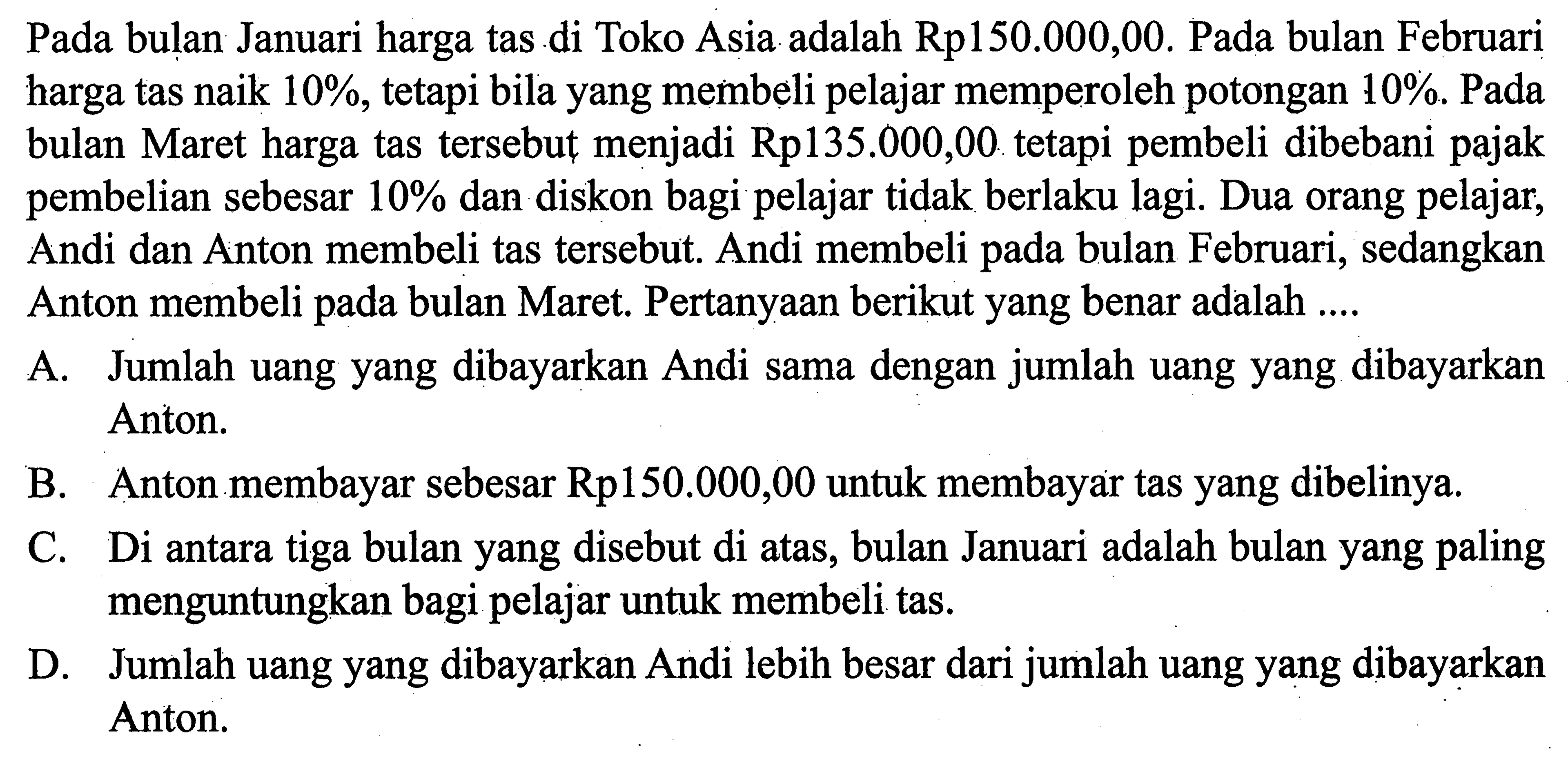 Pada bulan Januari harga tas di Toko Asia adalah Rp150.000,00. Pada bulan Februari harga tas naik 10%, tetapi bila yang membeli pelajar memperoleh potongan 10%. Pada bulan Maret harga tas tersebut menjadi Rp135.000,00 tetapi pembeli dibebani pajak pembelian sebesar 10% dan diskon bagi pelajar tidak berlaku lagi. Dua orang pelajar, Andi dan Anton membeli tas tersebut. Andi membeli pada bulan Februari, sedangkan Anton membeli pada bulan Maret. Pertanyaan berikut yang benar adalah ....A. Jumlah uang yang dibayarkan Andi sama dengan jumlah uang yang dibayarkan Anton. B. Anton membayar sebesar Rp150.000,00 untuk membayar tas yang dibelinya. C. Di antara tiga bulan yang disebut di atas, bulan Januari adalah bulan yang paling menguntungkan bagi pelajar untuk membeli tas. D. Jumlah uang yang dibayarkan Andi lebih besar dari jumlah uang yang dibayarkan Anton.