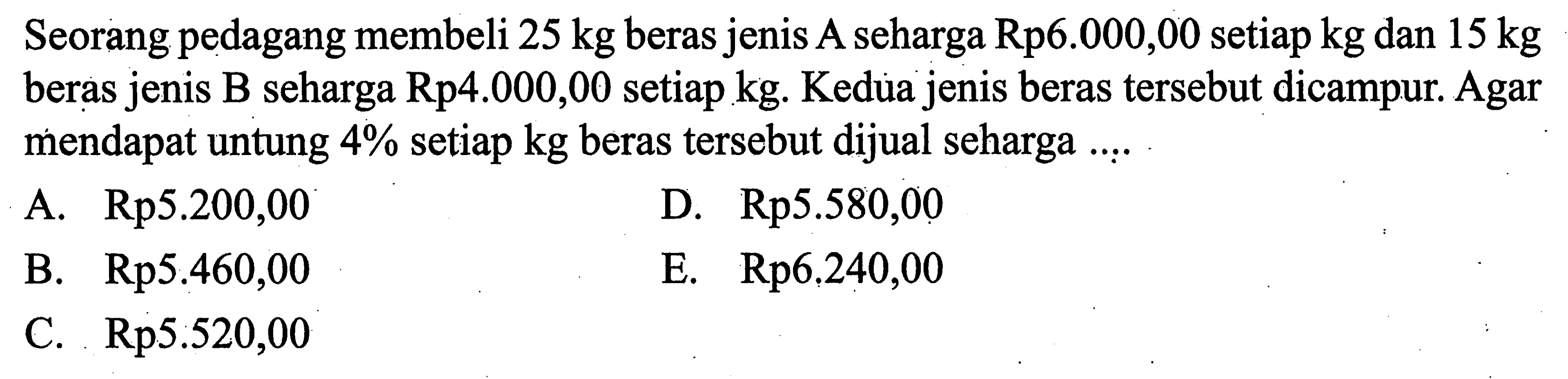 Seorang pedagang membeli  25 kg  beras jenis A seharga Rp6.000,00 setiap kg dan 15 kg beras jenis B seharga Rp4.000,00 setiap kg. Kedua jenis beras tersebut dicampur. Agar mendapat untung  4%  setiap  kg  beras tersebut dijual seharga ....