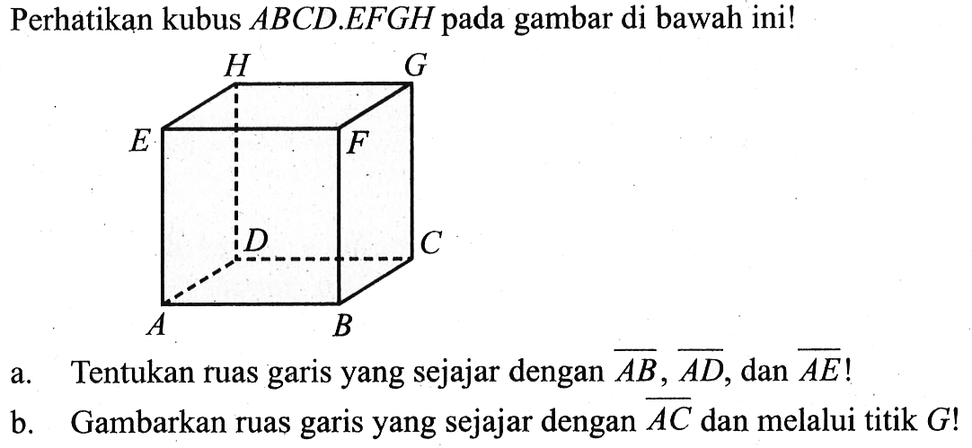 Perhatikan kubus ABCD.EFGH  pada gambar di bawah ini! A B C D E F G Ha. Tentukan ruas garis yang sejajar dengan AB, AD, dan AE!b. Gambarkan ruas garis yang sejajar dengan AC dan melalui titik G ! 