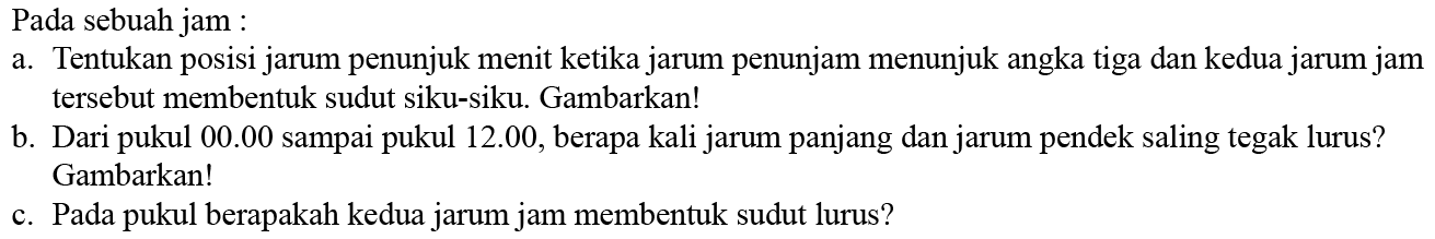 Pada sebuah jam : a. Tentukan posisi jarum penunjuk menit ketika jarum penunjam menunjuk angka tiga dan kedua jarum jam tersebut membentuk sudut siku-siku. Gambarkan! b. Dari pukul 00.00 sampai pukul 12.00, berapa kali jarum panjang dan jarum pendek saling tegak lurus? Gambarkan! c. Pada pukul berapakah kedua jarum jam membentuk sudut lurus? 