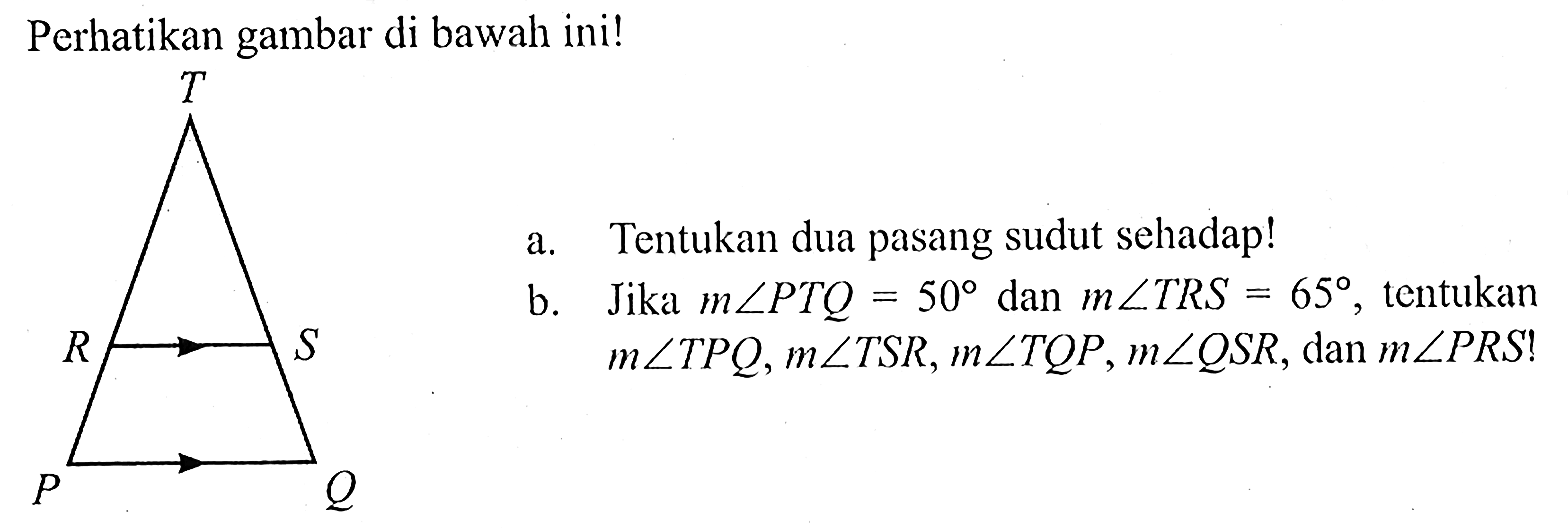 Perhatikan gambar di bawah ini!T, R, S, P, Qa. Tentukan dua pasang sudut sehadap! b. Jika m sudut PTQ = 50 dan m sudut TRS = 65, tentukan m sudut TPQ, m sudut TSR, m sudut TQP, m sudut QSR, dan m sudut PRS ! 