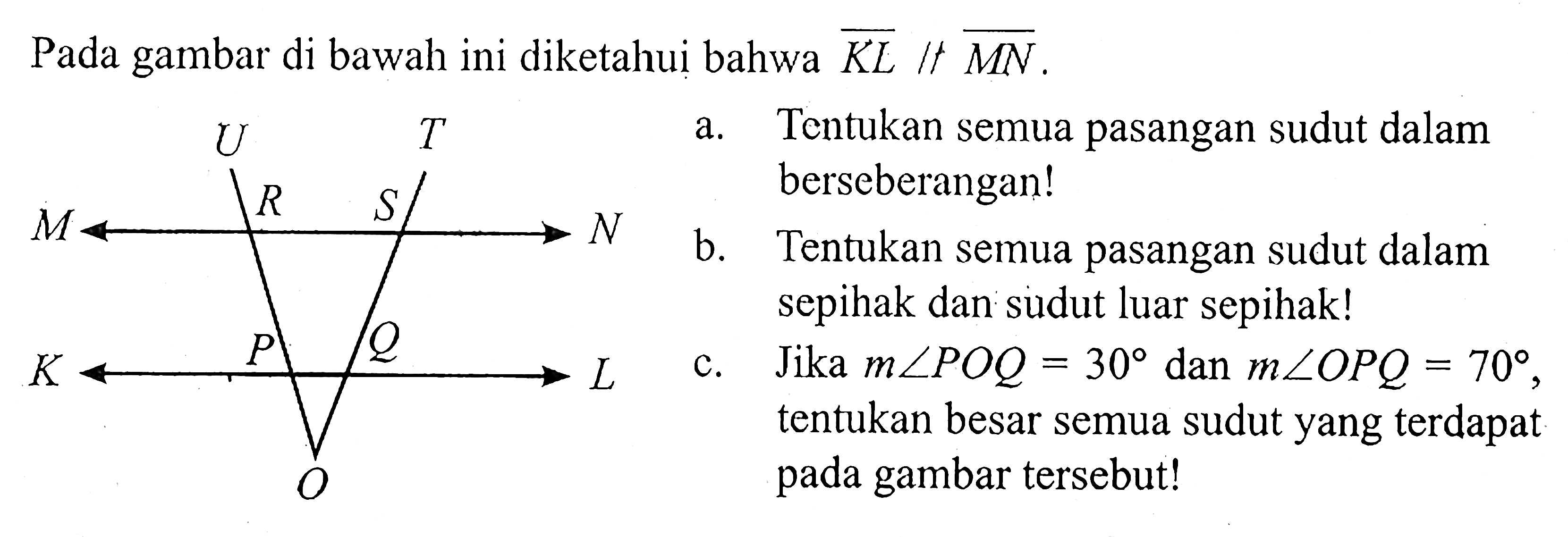 Pada gambar di bawah ini diketahui bahwa KL // MN. a. Tentukan semua pasangan sudut dalam berseberangan! b. Tentukan semua pasangan sudut dalam sepihak dan sudut luar sepihak! c. Jika m sudut POQ=30 dan m sudut OPQ=70, tentukan besar semua sudut yang terdapat pada gambar tersebut! 