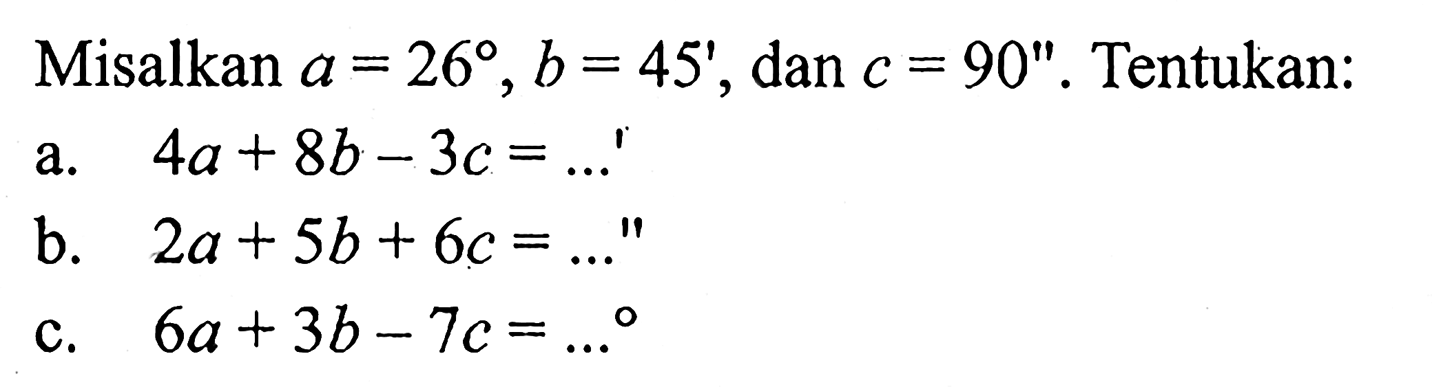 Misalkan a=26, b=45', dan c=90''. Tentukan: 
a.  4a+8b-3c=...'
b.  2a+5b+6c=...'
c.  6a+3b-7c=... 