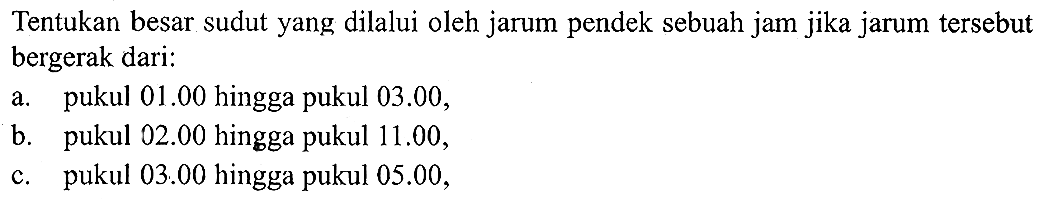 Tentukan besar sudut yang dilalui oleh jarum pendek sebuah jam jika jarum tersebut bergerak dari:a. pukul  01.00  hingga pukul  03.00 ,b. pukul  02.00  hingga pukul  11.00 ,c. pukul  03.00  hingga pukul  05.00 ,