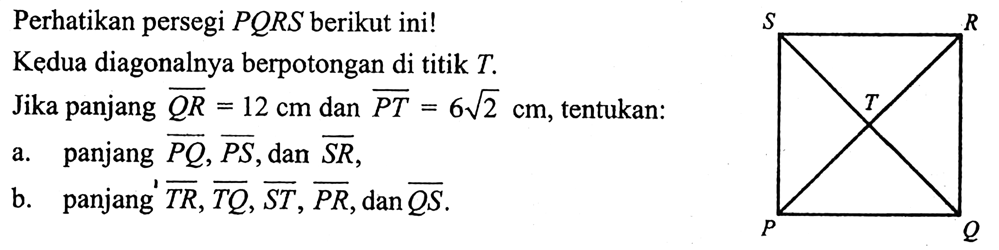 Perhatikan persegi  PQRS  berikut ini!Kedua diagonalnya berpotongan di titik  T .Jika panjang  QR=12 cm  dan  PT=6 akar(2) cm , tentukan:a. panjang  PQ, PS , dan  SR ,b. panjang  TR, TQ, ST, PR, dan QS .