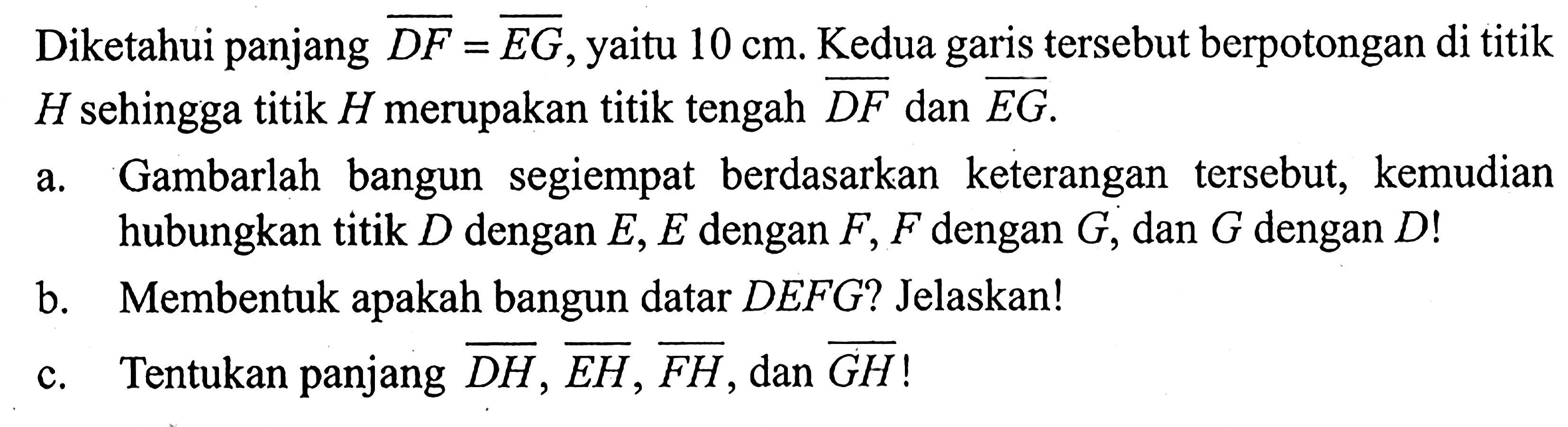 Diketahui panjang DF=EG, yaitu 10 cm. Kedua garis tersebut berpotongan di titik H sehingga titik H merupakan titik tengah DF dan EG.a. Gambarlah bangun segiempat berdasarkan keterangan tersebut, kemudian hubungkan titik D dengan E, E dengan F, F dengan G, dan G dengan D! b. Membentuk apakah bangun datar DEFG? Jelaskan!c. Tentukan panjang DH, EH, FH, dan GH!