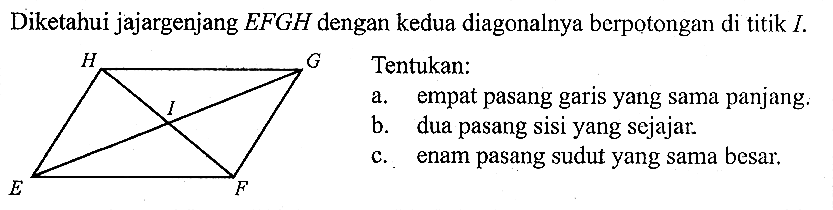 Diketahui jajargenjang EFGH dengan kedua diagonalnya berpotongan di titik I. H G I E F Tentukan: a. empat pasang garis yang sama panjang. b. dua pasang sisi yang sejajar. c. enam pasang sudut yang sama besar. 