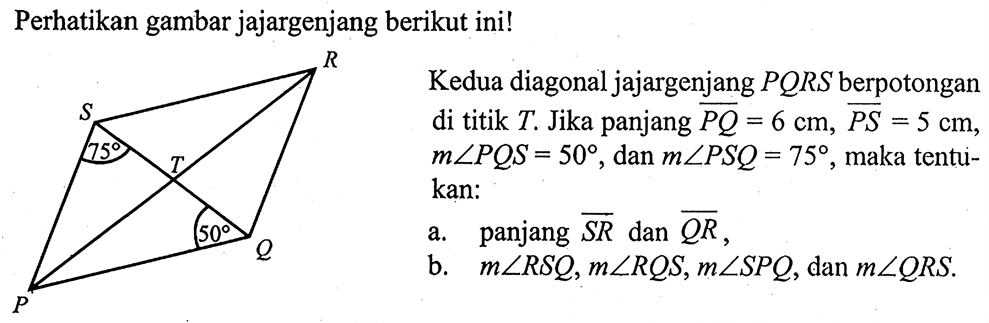 Perhatikan gambar jajargenjang berikut ini!Kedua diagonal jajargenjang PQRS berpotongan di titik T. Jika panjang PQ=6 cm, PS=5 cm, m sudut PQS=50, dan m sudut PSQ=75, maka tentukan:a. panjang SR dan QR,b. m sudut RSQ, m sudut RQS, m sudut SPQ, dan m sudut QRS. 