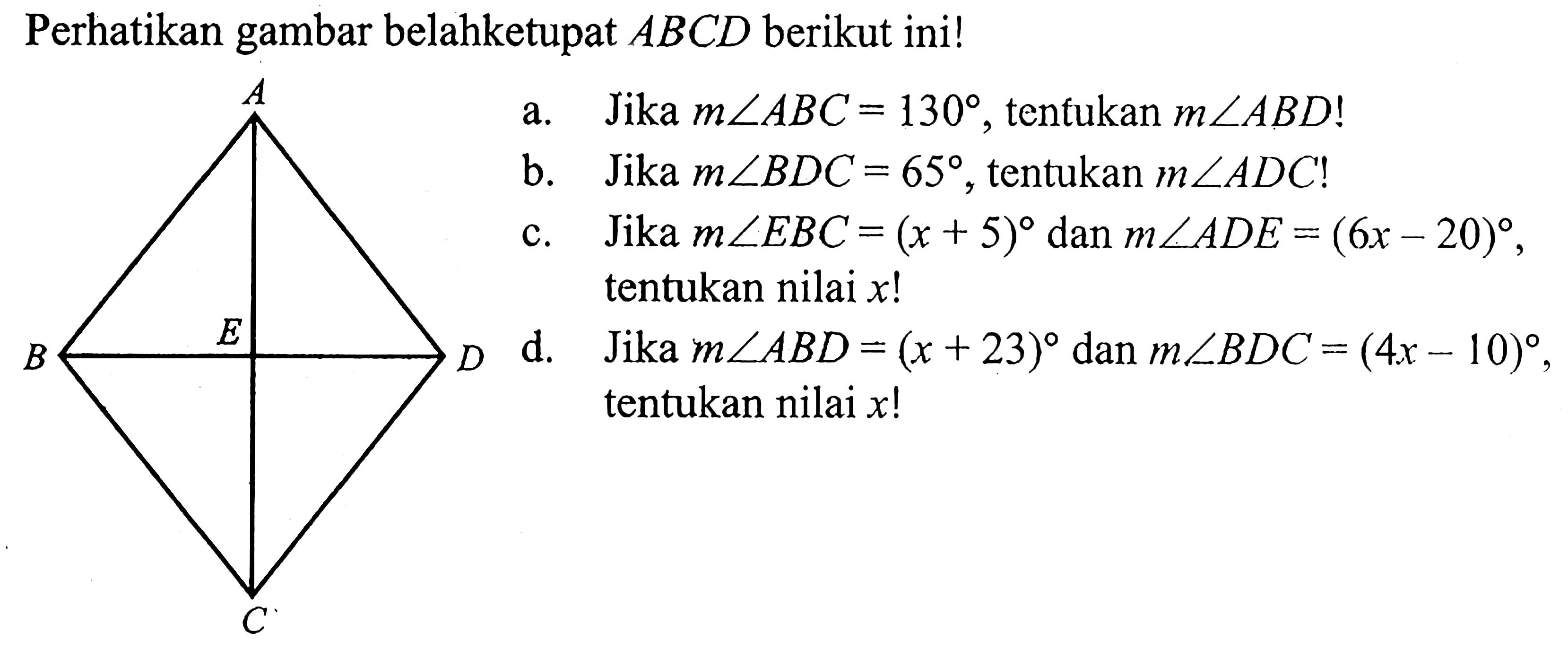 Perhatikan gambar belahketupat  ABCD  berikut ini!a. Jika m sudut ABC=130 , tenfukan  m sudut A B D ! b. Jika m sudut B D C=65 , tentukan  m sudut A D C  !c. Jika m sudut E B C=(x+5)  dan  m sudut A D E=(6x-20) , tentukan nilai  x ! d. Jika m sudut A B D=(x+23)  dan  m sudut B D C=(4x-10) , tentukan nilai  x ! 