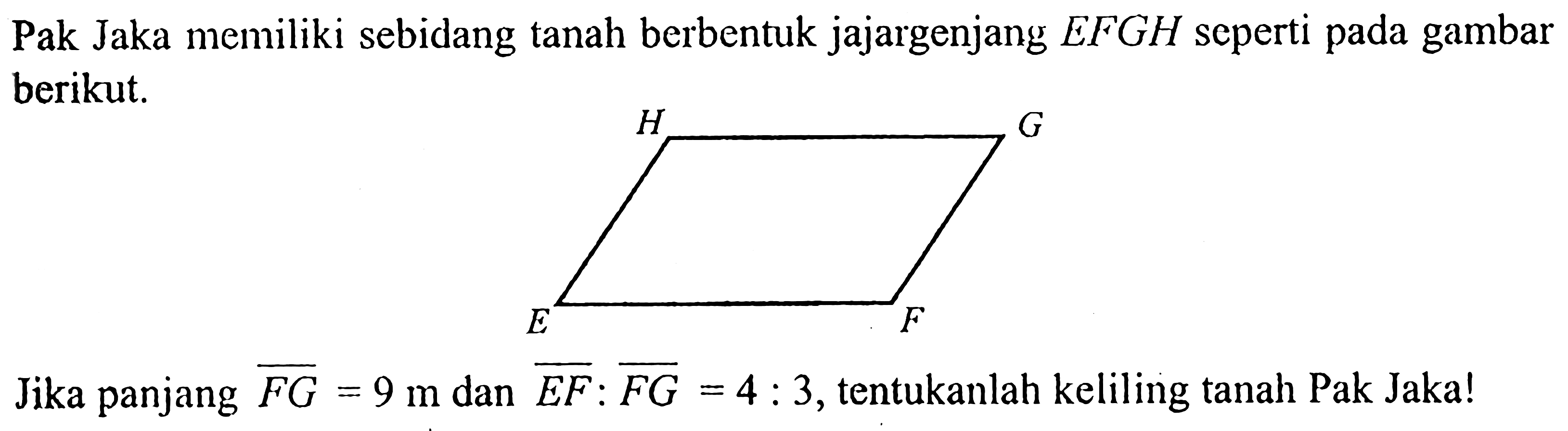 Pak Jaka memiliki sebidang tanah berbentuk jajargenjang EFGH seperti pada gambar berikut.Jika panjang FG=9 m dan EF:FG=4:3, tentukanlah keliling tanah Pak Jaka!