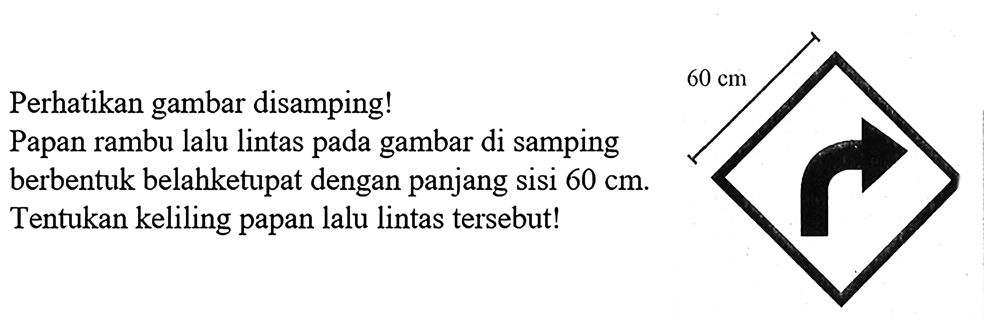 Perhatikan gambar disamping! Papan rambu lalu lintas pada gambar di samping berbentuk belahketupat dengan panjang sisi  60 cm . Tentukan keliling papan lalu lintas tersebut!60 cm