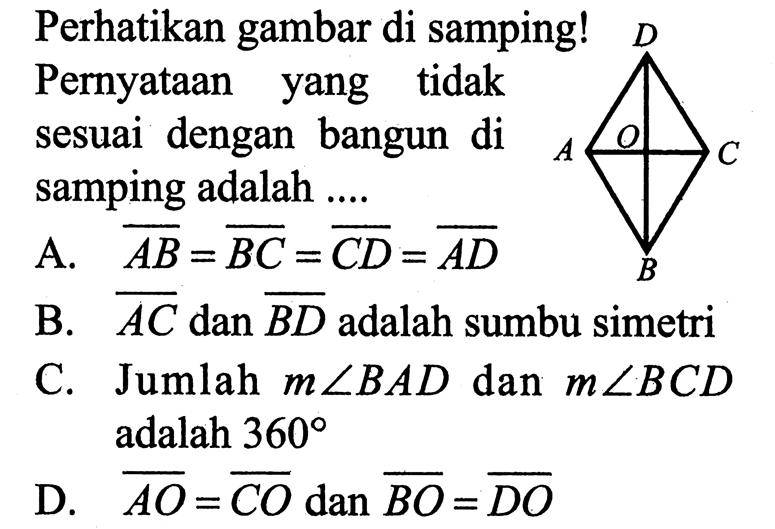 Perhatikan gambar di samping! Pernyataan yang tidak sesuai dengan bangun di samping adalah ....A.  AB=BC=CD=AD B.  AC dan BD  adalah sumbu simetriC. Jumlah  m sudut BAD  dan  m sudut BCD  adalah  360 D.  AO=CO dan BO=DO 