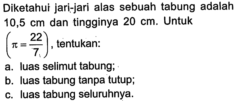 Diketahui jari-jari alas sebuah tabung adalah 10,5 cm dan tingginya 20 cm. Untuk pi=22/7, tentukan:a. Iuas selimut tabung;b. luas tabung tanpa tutup;c. luas tabung seluruhnya.