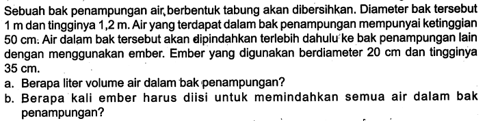 Sebuah bak penampungan air, berbentuk tabung akan dibersihkan. Diameter bak tersebut 1 m dan tingginya 1,2 m. Air yang terdapat dalam bak penampungan mempunyai ketinggian 50 cm : Air dalam bak tersebut akan dipindahkan terlebih dahulu'ke bak penampungan lain dengan menggunakan ember. Ember yang digunakan berdiameter 20 cm dan tingginya 35 cm.a. Berapa liter volume air dalam bak penampungan?b. Berapa kali ember harus diisi untuk memindahkan semua air dalam bak penampungan?