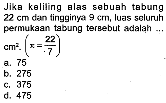 Jika keliling alas sebuah tabung 22 cm dan tingginya 9 cm, luas seluruh permukaan tabung tersebut adalah ... cm^2 .(pi=22/7) 