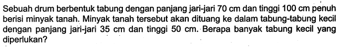 Sebuah drum berbentuk tabung dengan panjang jari-jari 70 cm dan tinggi 100 cm penuh berisi minyak tanah. Minyak tanah tersebut akan dituang ke dalam tabung-tabung kecil dengan panjang jari-jari 35 cm dan tinggi 50 cm. Berapa banyak tabung kecil yang diperlukan?