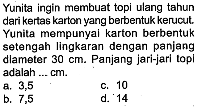 Yunita ingin membuat topi ulang tahun dari kertas karton yang berbentuk kerucut. Yunita mempunyai karton berbentuk setengah lingkaran dengan panjang diameter 30 cm . Panjang jari-jari topi adalah .... cm.