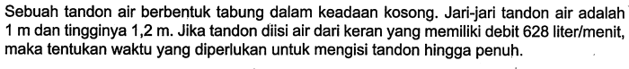 Sebuah tandon air berbentuk tabung dalam keadaan kosong. Jari-jari tandon air adalah  1 m  dan tingginya  1,2 m . Jika tandon diisi air dari keran yang memiliki debit 628 liter/menit, maka tentukan waktu yang diperlukan untuk mengisi tandon hingga penuh.