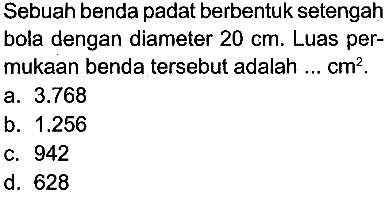 Sebuah benda padat berbentuk setengah bola dengan diameter 20 cm. Luas permukaan benda tersebut adalah ... cm^2.