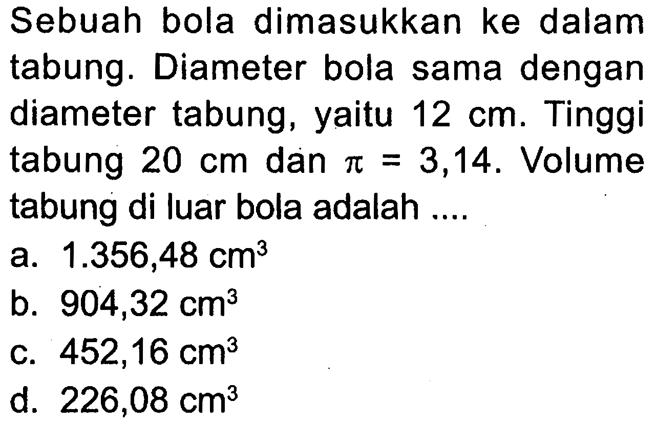 Sebuah bola dimasukkan ke dalam tabung. Diameter bola sama dengan diameter tabung, yaitu 12 cm. Tinggi tabung 20 cm dan pi=3,14. Volume tabung di luar bola adalah ....