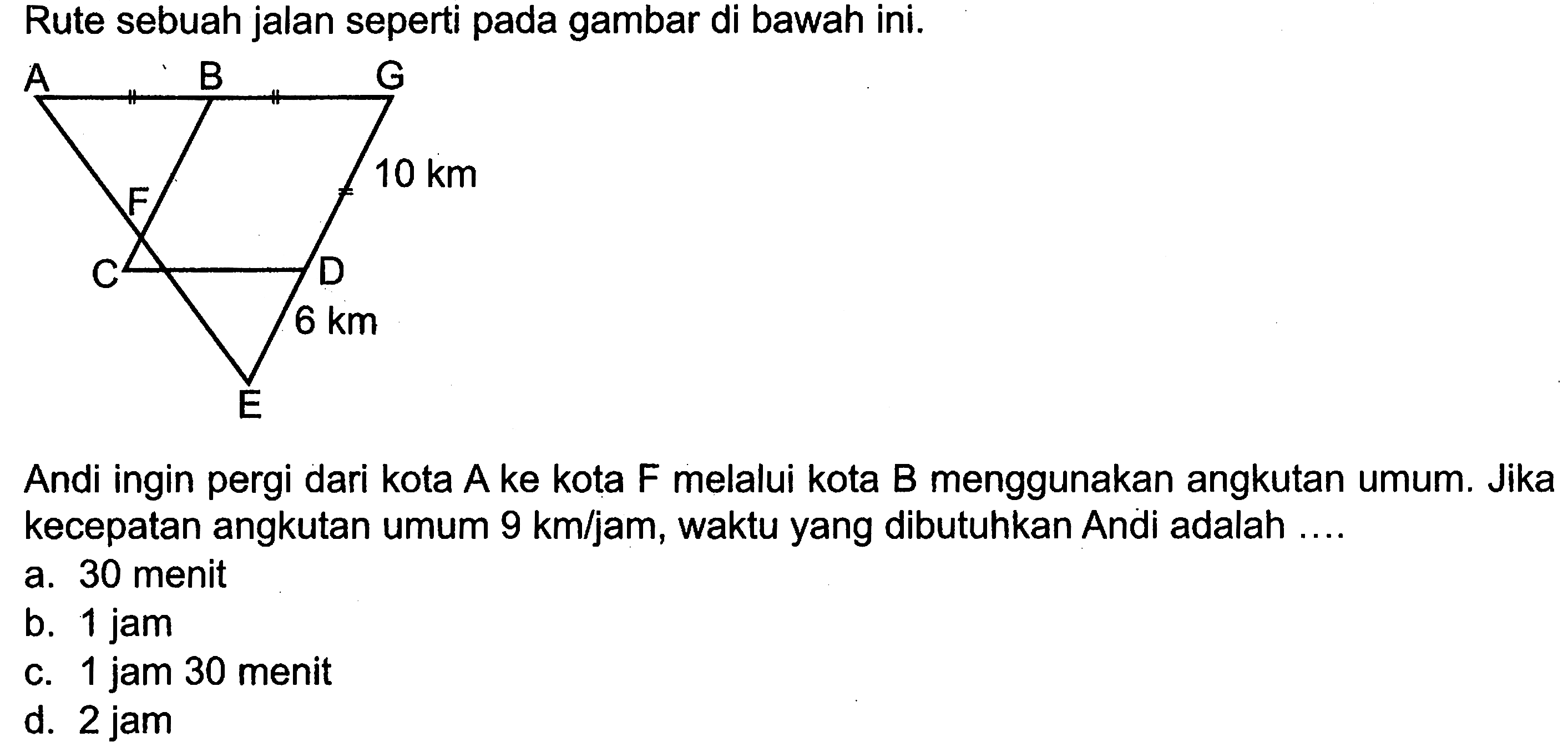 Rute sebuah jalan seperti pada gambar di bawah ini.Andi ingin pergi dari kota  A  ke kota  F  melalui kota  B  menggunakan angkutan umum. Jika kecepatan angkutan umum  9 km/jam , waktu yang dibutuhkan Andi adalah ....a. 30 menitb. 1 jamc. 1 jam 30 menitd.  2 jam 