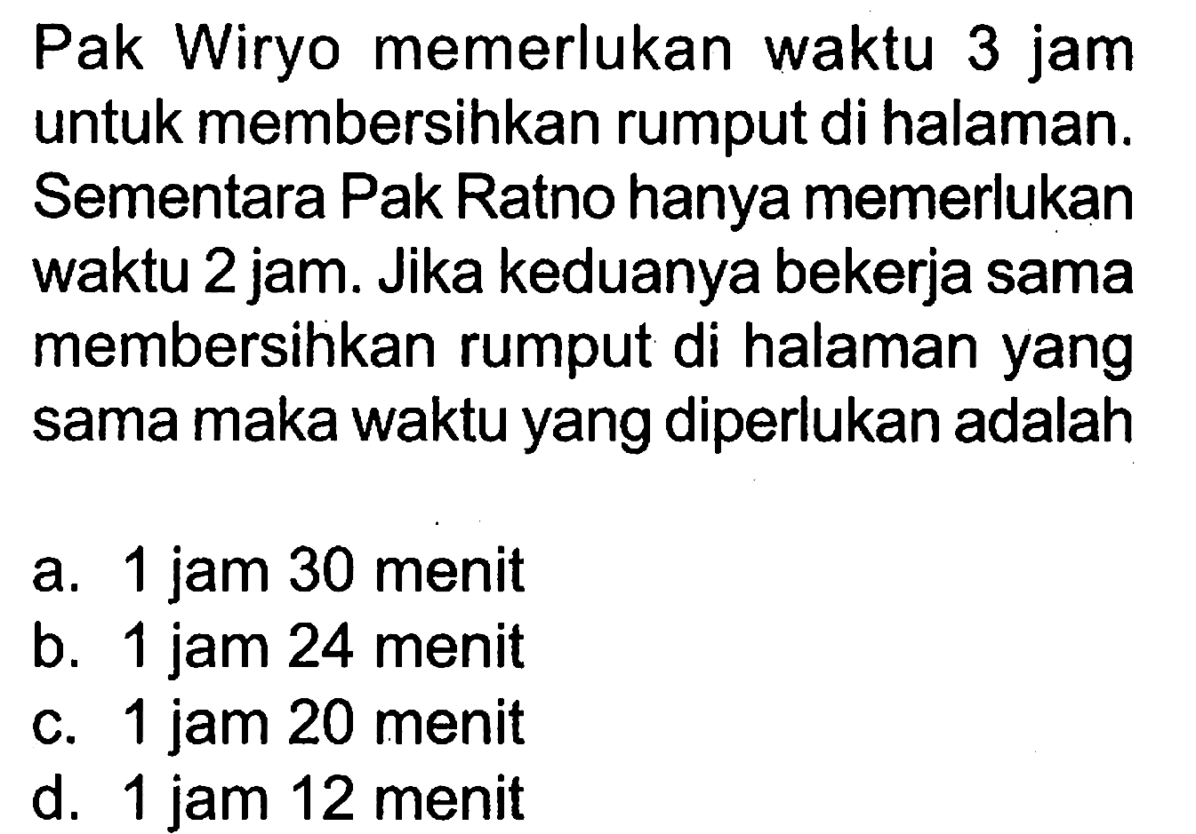 Pak Wiryo memerlukan waktu 3 jam untuk membersihkan rumput di halaman. Sementara Pak Ratno hanya memerlukan waktu 2 jam. Jika keduanya bekerja sama membersihkan rumput di halaman yang sama maka waktu yang diperlukan adalah