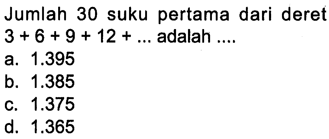 Jumlah 30 suku pertama dari deret 3 + 6 + 9 + 12 + ... adalah ... a. 1.395 b. 1.385 c. 1.375 d. 1.365