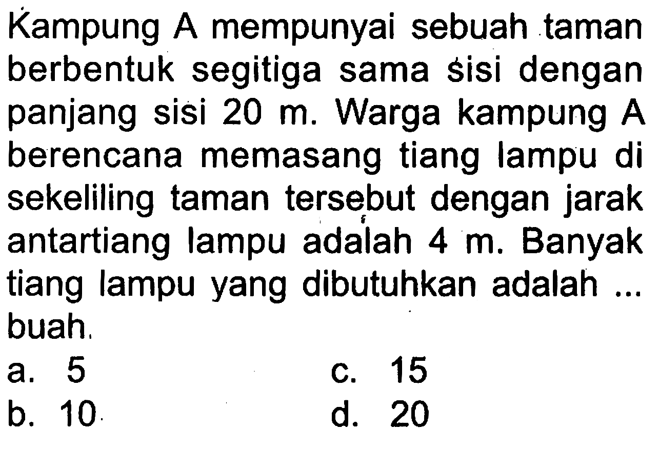 Kampung A mempunyai sebuah taman berbentuk segitiga sama sisi dengan panjang sisi  20 m . Warga kampung A berencana memasang tiang lampu di sekeliling taman tersebut dengan jarak antartiang lampu adalah  4 m . Banyak tiang lampu yang dibutuhkan adalah ... buah.