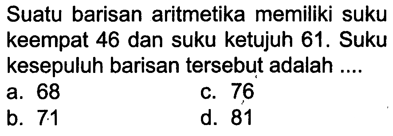 Suatu barisan aritmetika memiliki suku keempat 46 dan suku ketujuh 61. Suku kesepuluh barisan tersebut adalah ....