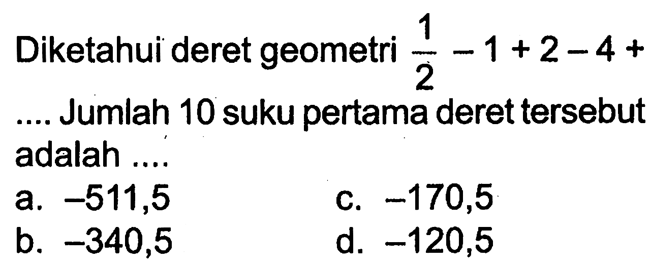 Diketahui deret geometri 1/2 - 1 + 2 - 4 + .... Jumlah 10 suku pertama deret tersebut adalah .... a. -511,5 b. -340,5 c. -170,5 d. -120,5