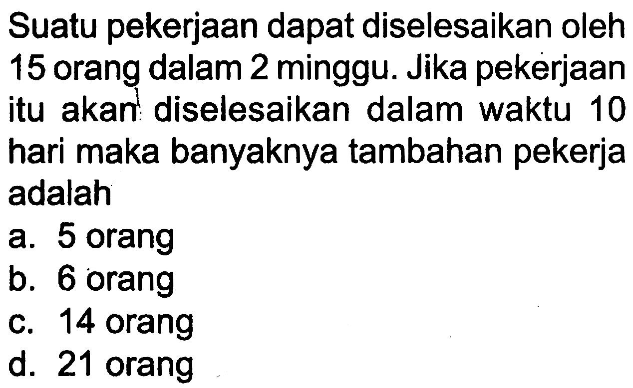 Suatu pekerjaan dapat diselesaikan oleh 15 orang dalam 2 minggu. Jika pekerjaan itu akan diselesaikan dalam waktu 10 hari maka banyaknya tambahan pekerja adalah
