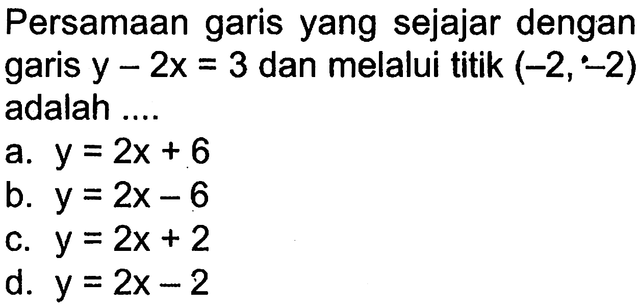 Persamaan garis yang sejajar dengan garis y-2x = 3 dan melalui titik (-2,-2) adalah a. y = 2x + 6 b. y = 2x - 6 c.y = 2x + 2 d. y = 2x - 2