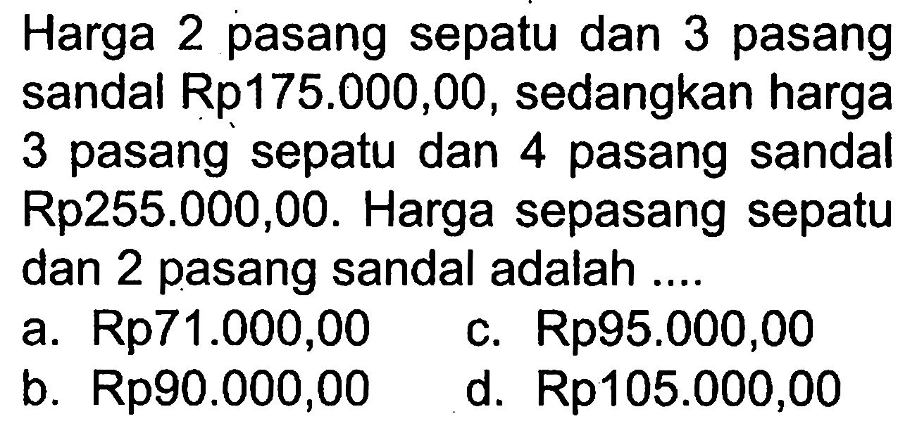 Harga 2 pasang sepatu dan 3 pasang sandal Rp175.000,00, sedangkan harga 3 pasang sepatu dan 4 pasang sandal Rp255.000,00. Harga sepasang sepatu dan 2 pasang sandal adalah ... a. Rp71.000,00 c. Rp95.000,00 b. Rp90.000,00 d. Rp105.000,00