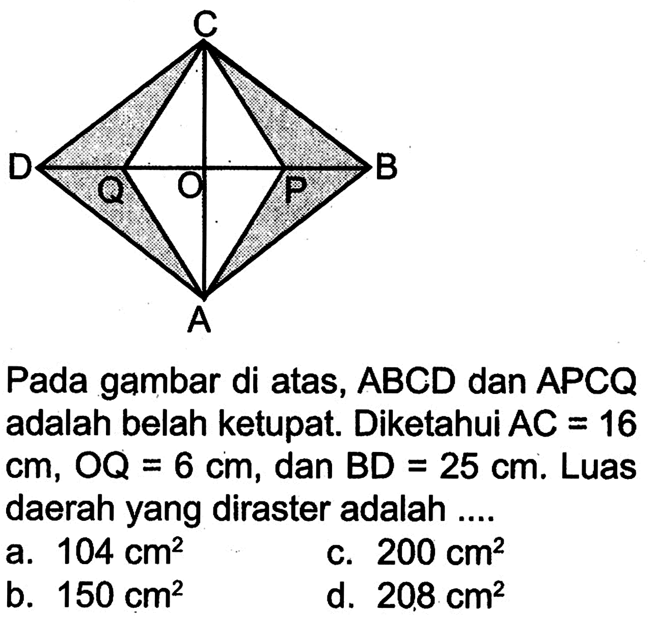 C D Q O P B A Pada gambar di atas, ABCD dan APCQ adalah belah ketupat. Diketahui AC=16 cm, OQ=6 cm, dan BD=25 cm. Luas daerah yang diraster adalah .... a. 104 cm^2 b. 150 cm^2 c. 200 cm^2 d. 208 cm^2