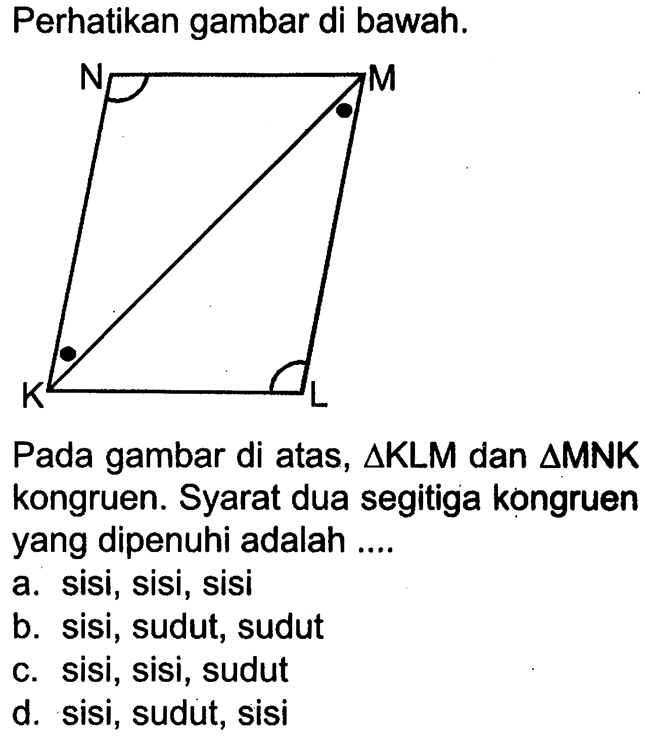 Perhatikan gambar di bawah.N M K L
Pada gambar di atas,  segitiga KLM  dan  segitiga MNK  kongruen. Syarat dua segitiga kongruen yang dipenuhi adalah ....
