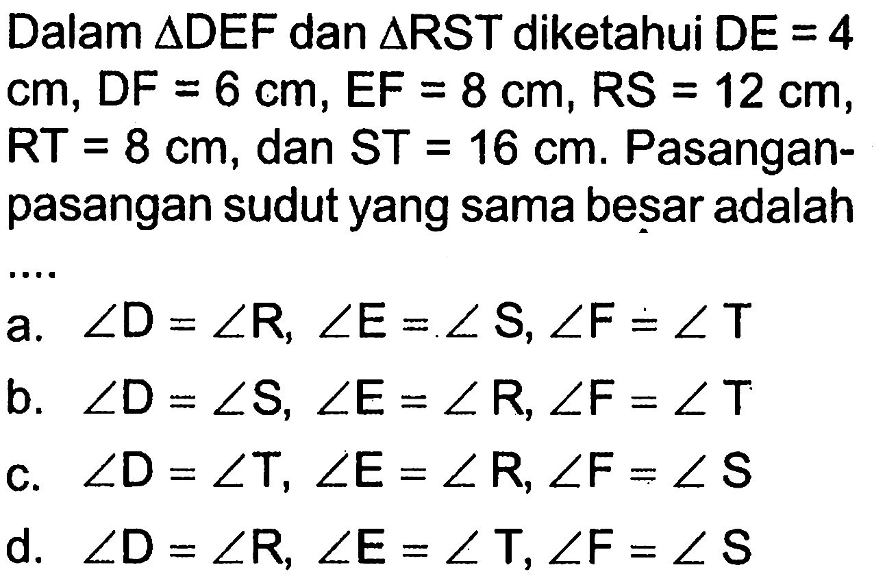 Dalam  segitiga DEF dan segitiga RST  diketahui  DE=4 cm, DF=6 cm, EF=8 cm, RS=12 cm, RT=8 cm, dan ST=16 cm. Pasanganpasangan sudut yang sama besar adalah ...