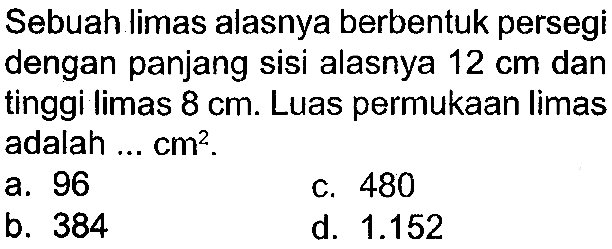 Sebuah limas alasnya berbentuk persegi dengan panjang sisi alasnya 12 cm dan tinggi limas 8 cm. Luas permukaan limas adalah ...  cm^2 